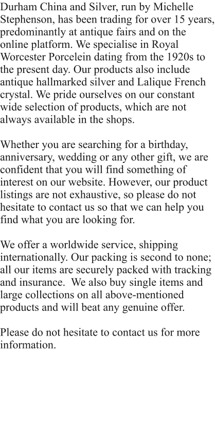 Durham China and Silver, run by Michelle Stephenson, has been trading for over 15 years, predominantly at antique fairs and on the online platform. We specialise in Royal Worcester Porcelein dating from the 1920s to the present day. Our products also include antique hallmarked silver and Lalique French crystal. We pride ourselves on our constant wide selection of products, which are not always available in the shops.  Whether you are searching for a birthday, anniversary, wedding or any other gift, we are confident that you will find something of interest on our website. However, our product listings are not exhaustive, so please do not hesitate to contact us so that we can help you find what you are looking for.   We offer a worldwide service, shipping internationally. Our packing is second to none; all our items are securely packed with tracking and insurance.  We also buy single items and large collections on all above-mentioned products and will beat any genuine offer.  Please do not hesitate to contact us for more information.